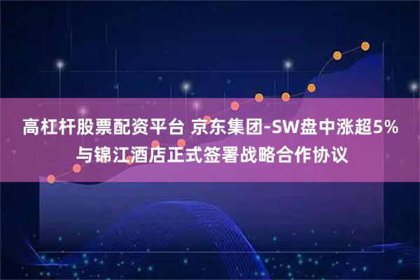 高杠杆股票配资平台 京东集团-SW盘中涨超5% 与锦江酒店正式签署战略合作协议