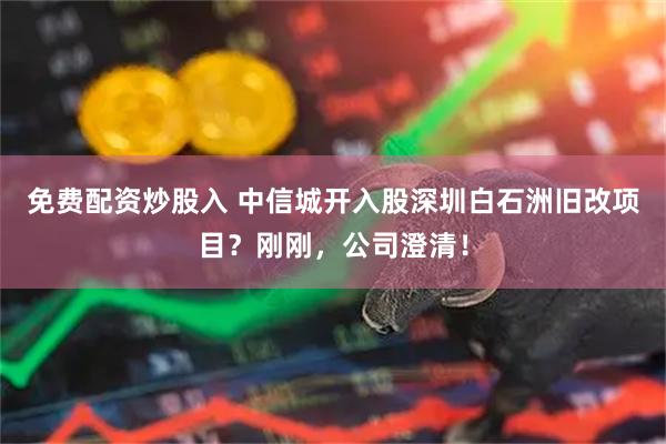 免费配资炒股入 中信城开入股深圳白石洲旧改项目？刚刚，公司澄清！