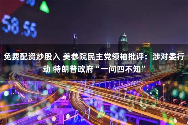 免费配资炒股入 美参院民主党领袖批评：涉对委行动 特朗普政府“一问四不知”