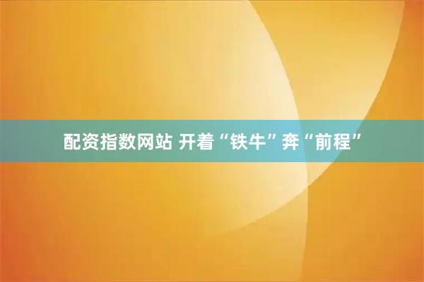 配资指数网站 开着“铁牛”奔“前程”