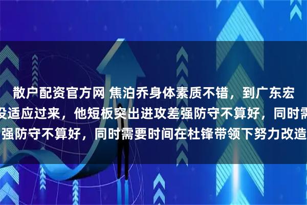 散户配资官方网 焦泊乔身体素质不错，到广东宏远后压力大、要求高还没适应过来，他短板突出进攻差强防守不算好，同时需要时间在杜锋带领下努力改造自己