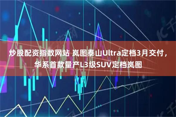 炒股配资指数网站 岚图泰山Ultra定档3月交付，华系首款量产L3级SUV定档岚图