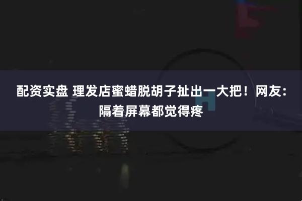 配资实盘 理发店蜜蜡脱胡子扯出一大把！网友：隔着屏幕都觉得疼