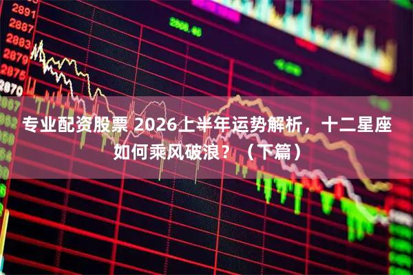 专业配资股票 2026上半年运势解析，十二星座如何乘风破浪？（下篇）