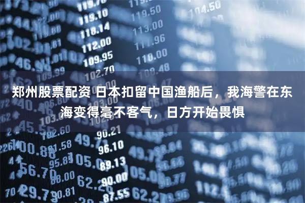 郑州股票配资 日本扣留中国渔船后，我海警在东海变得毫不客气，日方开始畏惧