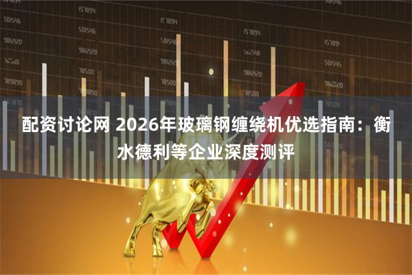 配资讨论网 2026年玻璃钢缠绕机优选指南：衡水德利等企业深度测评