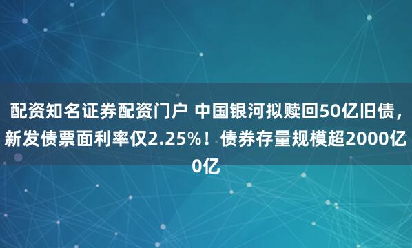配资知名证券配资门户 中国银河拟赎回50亿旧债，新发债票面利率仅2.25%！债券存量规模超2000亿