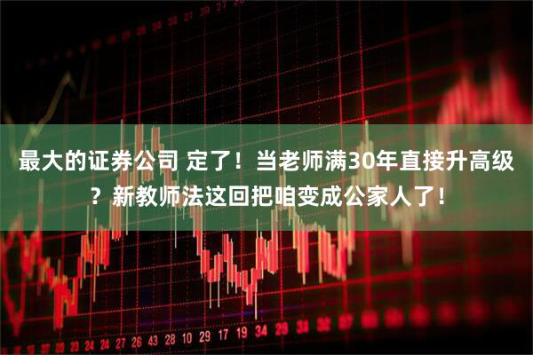 最大的证券公司 定了!当老师满30年直接升高级?新教师法这回把咱变成公家人了!