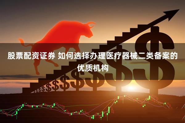 股票配资证券 如何选择办理医疗器械二类备案的优质机构