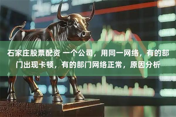 石家庄股票配资 一个公司，用同一网络，有的部门出现卡顿，有的部门网络正常，原因分析