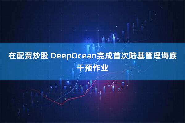 在配资炒股 DeepOcean完成首次陆基管理海底干预作业